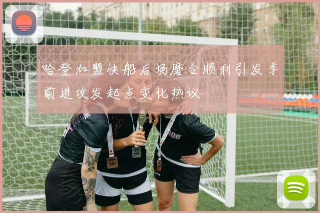 哈登加盟快船后场磨合顺利引发季前进攻发起点变化热议