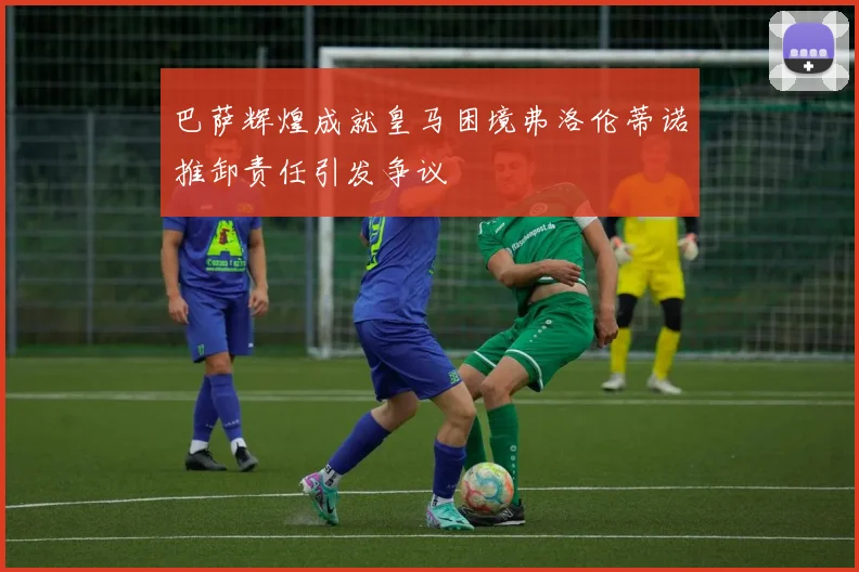 巴萨辉煌成就皇马困境弗洛伦蒂诺推卸责任引发争议