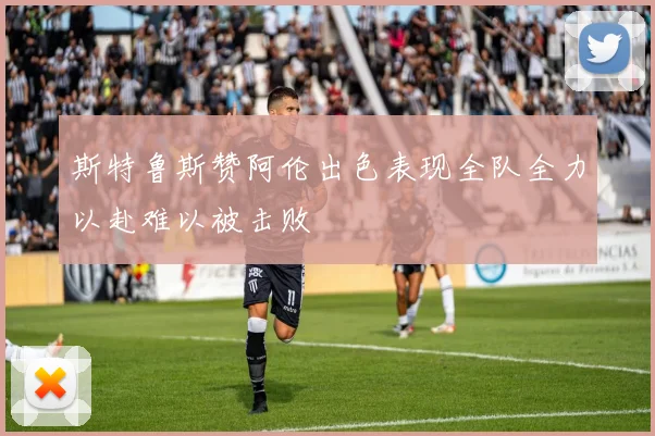 斯特鲁斯赞阿伦出色表现全队全力以赴难以被击败