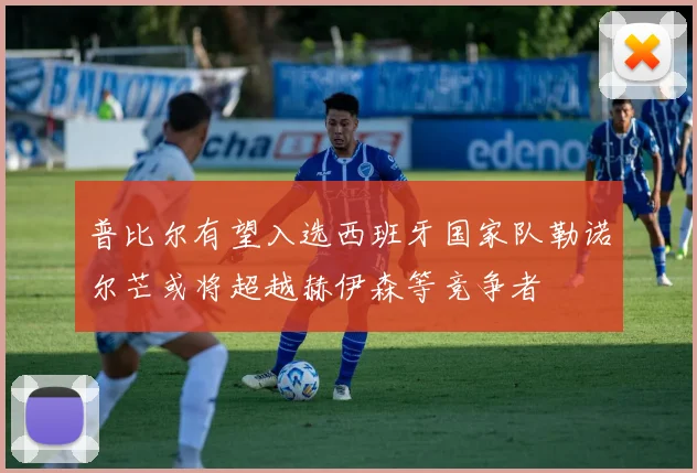 普比尔有望入选西班牙国家队勒诺尔芒或将超越赫伊森等竞争者