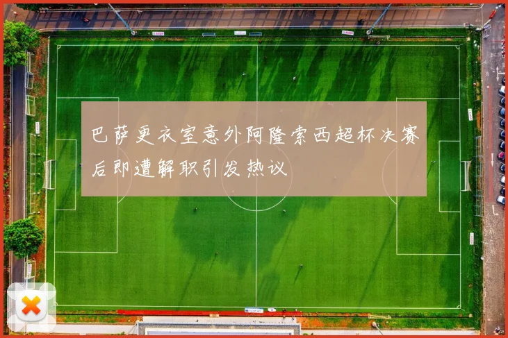 巴萨更衣室意外阿隆索西超杯决赛后即遭解职引发热议