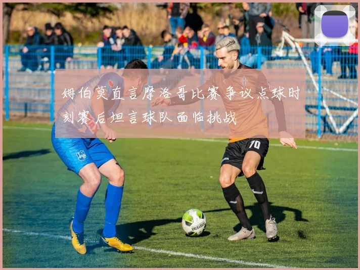 姆伯莫直言摩洛哥比赛争议点球时刻赛后坦言球队面临挑战