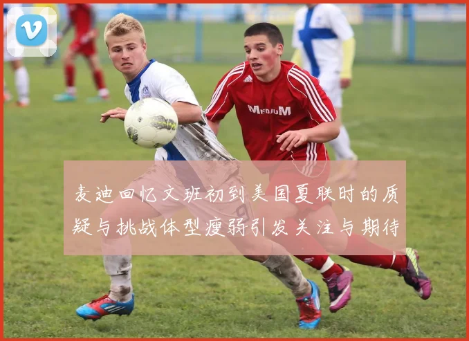 麦迪回忆文班初到美国夏联时的质疑与挑战体型瘦弱引发关注与期待