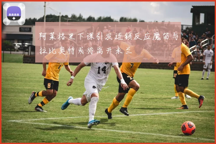 阿莱格里下课引发连锁反应魔笛与拉比奥特或将离开米兰