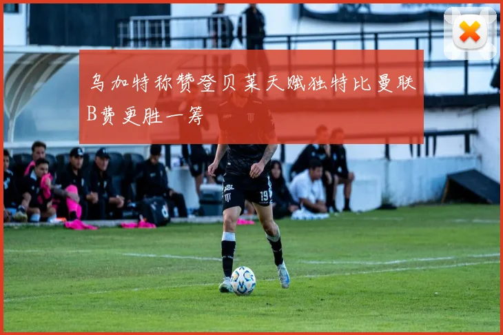 乌加特称赞登贝莱天赋独特比曼联B费更胜一筹